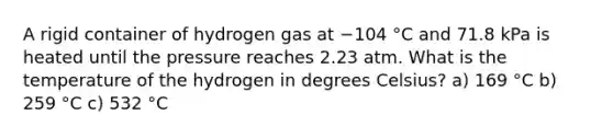 A rigid container of hydrogen gas at −104 °C and 71.8 kPa is heated until the pressure reaches 2.23 atm. What is the temperature of the hydrogen in degrees Celsius? a) 169 °C b) 259 °C c) 532 °C