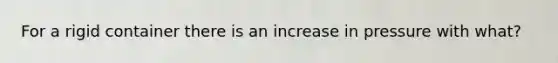 For a rigid container there is an increase in pressure with what?