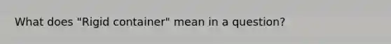 What does "Rigid container" mean in a question?