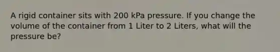 A rigid container sits with 200 kPa pressure. If you change the volume of the container from 1 Liter to 2 Liters, what will the pressure be?