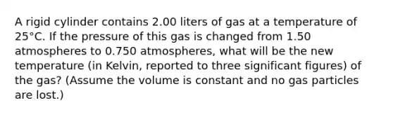 A rigid cylinder contains 2.00 liters of gas at a temperature of 25°C. If the pressure of this gas is changed from 1.50 atmospheres to 0.750 atmospheres, what will be the new temperature (in Kelvin, reported to three <a href='https://www.questionai.com/knowledge/kFFoNy5xk3-significant-figures' class='anchor-knowledge'>significant figures</a>) of the gas? (Assume the volume is constant and no gas particles are lost.)