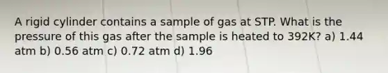 A rigid cylinder contains a sample of gas at STP. What is the pressure of this gas after the sample is heated to 392K? a) 1.44 atm b) 0.56 atm c) 0.72 atm d) 1.96