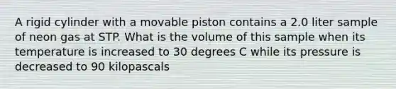 A rigid cylinder with a movable piston contains a 2.0 liter sample of neon gas at STP. What is the volume of this sample when its temperature is increased to 30 degrees C while its pressure is decreased to 90 kilopascals