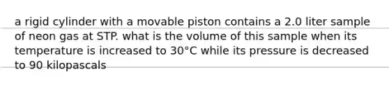 a rigid cylinder with a movable piston contains a 2.0 liter sample of neon gas at STP. what is the volume of this sample when its temperature is increased to 30°C while its pressure is decreased to 90 kilopascals