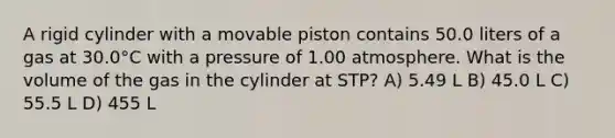 A rigid cylinder with a movable piston contains 50.0 liters of a gas at 30.0°C with a pressure of 1.00 atmosphere. What is the volume of the gas in the cylinder at STP? A) 5.49 L B) 45.0 L C) 55.5 L D) 455 L