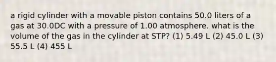 a rigid cylinder with a movable piston contains 50.0 liters of a gas at 30.0DC with a pressure of 1.00 atmosphere. what is the volume of the gas in the cylinder at STP? (1) 5.49 L (2) 45.0 L (3) 55.5 L (4) 455 L