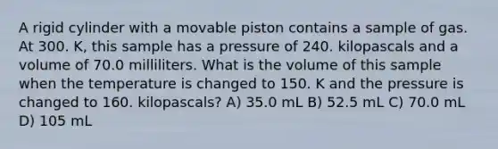 A rigid cylinder with a movable piston contains a sample of gas. At 300. K, this sample has a pressure of 240. kilopascals and a volume of 70.0 milliliters. What is the volume of this sample when the temperature is changed to 150. K and the pressure is changed to 160. kilopascals? A) 35.0 mL B) 52.5 mL C) 70.0 mL D) 105 mL