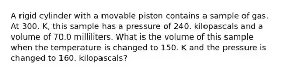 A rigid cylinder with a movable piston contains a sample of gas. At 300. K, this sample has a pressure of 240. kilopascals and a volume of 70.0 milliliters. What is the volume of this sample when the temperature is changed to 150. K and the pressure is changed to 160. kilopascals?