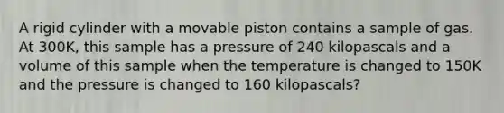 A rigid cylinder with a movable piston contains a sample of gas. At 300K, this sample has a pressure of 240 kilopascals and a volume of this sample when the temperature is changed to 150K and the pressure is changed to 160 kilopascals?