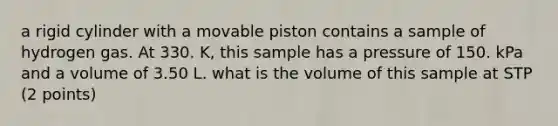 a rigid cylinder with a movable piston contains a sample of hydrogen gas. At 330. K, this sample has a pressure of 150. kPa and a volume of 3.50 L. what is the volume of this sample at STP (2 points)