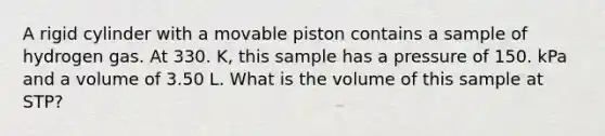 A rigid cylinder with a movable piston contains a sample of hydrogen gas. At 330. K, this sample has a pressure of 150. kPa and a volume of 3.50 L. What is the volume of this sample at STP?