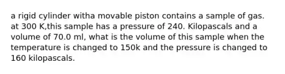 a rigid cylinder witha movable piston contains a sample of gas. at 300 K,this sample has a pressure of 240. Kilopascals and a volume of 70.0 ml, what is the volume of this sample when the temperature is changed to 150k and the pressure is changed to 160 kilopascals.