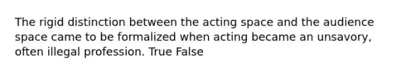 The rigid distinction between the acting space and the audience space came to be formalized when acting became an unsavory, often illegal profession. True False