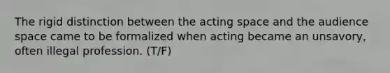 The rigid distinction between the acting space and the audience space came to be formalized when acting became an unsavory, often illegal profession. (T/F)