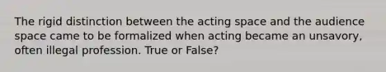 The rigid distinction between the acting space and the audience space came to be formalized when acting became an unsavory, often illegal profession. True or False?