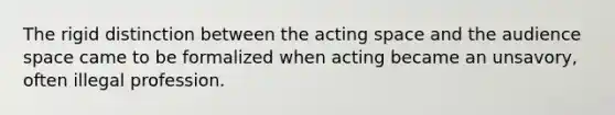 The rigid distinction between the acting space and the audience space came to be formalized when acting became an unsavory, often illegal profession.