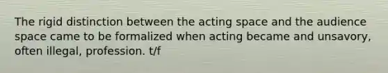 The rigid distinction between the acting space and the audience space came to be formalized when acting became and unsavory, often illegal, profession. t/f