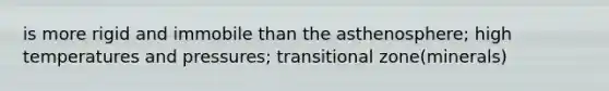 is more rigid and immobile than the asthenosphere; high temperatures and pressures; transitional zone(minerals)