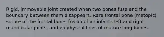 Rigid, immovable joint created when two bones fuse and the boundary between them disappears. Rare frontal bone (metopic) suture of the frontal bone, fusion of an infants left and right mandibular joints, and epiphyseal lines of mature long bones.