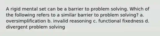 A rigid mental set can be a barrier to problem solving. Which of the following refers to a similar barrier to problem solving? a. oversimplification b. invalid reasoning c. functional fixedness d. divergent problem solving