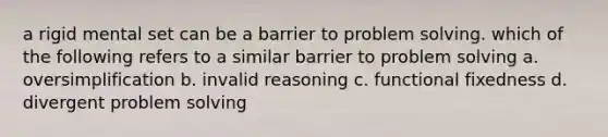 a rigid mental set can be a barrier to problem solving. which of the following refers to a similar barrier to problem solving a. oversimplification b. invalid reasoning c. functional fixedness d. divergent problem solving