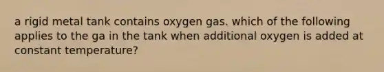 a rigid metal tank contains oxygen gas. which of the following applies to the ga in the tank when additional oxygen is added at constant temperature?