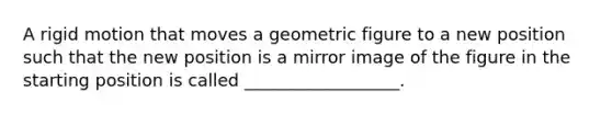 A rigid motion that moves a geometric figure to a new position such that the new position is a mirror image of the figure in the starting position is called __________________.