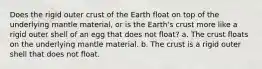 Does the rigid outer crust of the Earth float on top of the underlying mantle material, or is the Earth's crust more like a rigid outer shell of an egg that does not float? a. The crust floats on the underlying mantle material. b. The crust is a rigid outer shell that does not float.