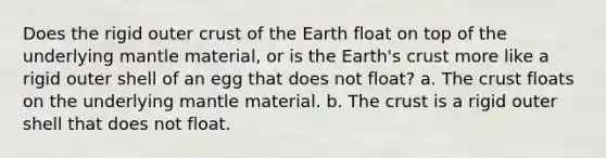 Does the rigid outer crust of the Earth float on top of the underlying mantle material, or is the Earth's crust more like a rigid outer shell of an egg that does not float? a. The crust floats on the underlying mantle material. b. The crust is a rigid outer shell that does not float.