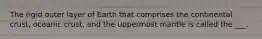 The rigid outer layer of Earth that comprises the continental crust, oceanic crust, and the uppermost mantle is called the ___.