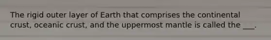 The rigid outer layer of Earth that comprises the continental crust, oceanic crust, and the uppermost mantle is called the ___.