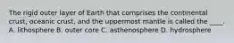 The rigid outer layer of Earth that comprises the continental crust, oceanic crust, and the uppermost mantle is called the ____. A. lithosphere B. outer core C. asthenosphere D. hydrosphere