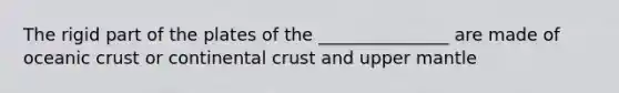 The rigid part of the plates of the _______________ are made of <a href='https://www.questionai.com/knowledge/kPVS0KdHos-oceanic-crust' class='anchor-knowledge'>oceanic crust</a> or continental crust and upper mantle