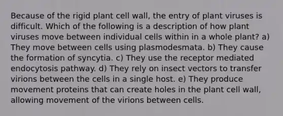 Because of the rigid plant cell wall, the entry of plant viruses is difficult. Which of the following is a description of how plant viruses move between individual cells within in a whole plant? a) They move between cells using plasmodesmata. b) They cause the formation of syncytia. c) They use the receptor mediated endocytosis pathway. d) They rely on insect vectors to transfer virions between the cells in a single host. e) They produce movement proteins that can create holes in the plant cell wall, allowing movement of the virions between cells.