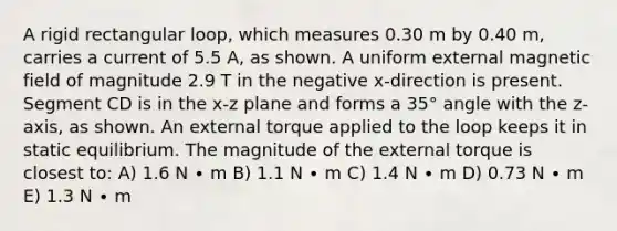 A rigid rectangular loop, which measures 0.30 m by 0.40 m, carries a current of 5.5 A, as shown. A uniform external magnetic field of magnitude 2.9 T in the negative x-direction is present. Segment CD is in the x-z plane and forms a 35° angle with the z-axis, as shown. An external torque applied to the loop keeps it in static equilibrium. The magnitude of the external torque is closest to: A) 1.6 N ∙ m B) 1.1 N ∙ m C) 1.4 N ∙ m D) 0.73 N ∙ m E) 1.3 N ∙ m