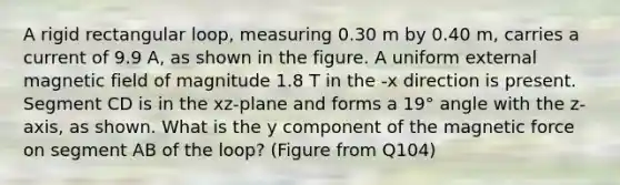 A rigid rectangular loop, measuring 0.30 m by 0.40 m, carries a current of 9.9 A, as shown in the figure. A uniform external magnetic field of magnitude 1.8 T in the -x direction is present. Segment CD is in the xz-plane and forms a 19° angle with the z-axis, as shown. What is the y component of the magnetic force on segment AB of the loop? (Figure from Q104)