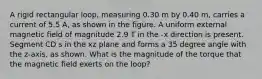 A rigid rectangular loop, measuring 0.30 m by 0.40 m, carries a current of 5.5 A, as shown in the figure. A uniform external magnetic field of magnitude 2.9 T in the -x direction is present. Segment CD s in the xz plane and forms a 35 degree angle with the z-axis, as shown. What is the magnitude of the torque that the magnetic field exerts on the loop?