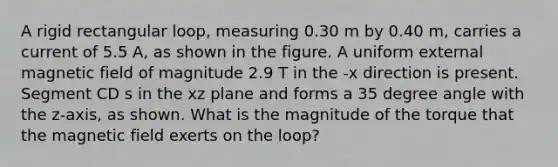 A rigid rectangular loop, measuring 0.30 m by 0.40 m, carries a current of 5.5 A, as shown in the figure. A uniform external magnetic field of magnitude 2.9 T in the -x direction is present. Segment CD s in the xz plane and forms a 35 degree angle with the z-axis, as shown. What is the magnitude of the torque that the magnetic field exerts on the loop?