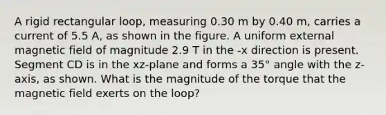 A rigid rectangular loop, measuring 0.30 m by 0.40 m, carries a current of 5.5 A, as shown in the figure. A uniform external magnetic field of magnitude 2.9 T in the -x direction is present. Segment CD is in the xz-plane and forms a 35° angle with the z-axis, as shown. What is the magnitude of the torque that the magnetic field exerts on the loop?