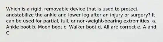 Which is a rigid, removable device that is used to protect andstabilize the ankle and lower leg after an injury or surgery? It can be used for partial, full, or non-weight-bearing extremities. a. Ankle boot b. Moon boot c. Walker boot d. All are correct e. A and C