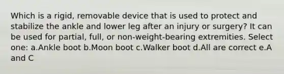 Which is a rigid, removable device that is used to protect and stabilize the ankle and lower leg after an injury or surgery? It can be used for partial, full, or non-weight-bearing extremities. Select one: a.Ankle boot b.Moon boot c.Walker boot d.All are correct e.A and C