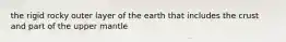 the rigid rocky outer layer of the earth that includes the crust and part of the upper mantle