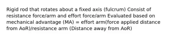 Rigid rod that rotates about a fixed axis (fulcrum) Consist of resistance force/arm and effort force/arm Evaluated based on mechanical advantage (MA) = effort arm(force applied distance from AoR)/resistance arm (Distance away from AoR)