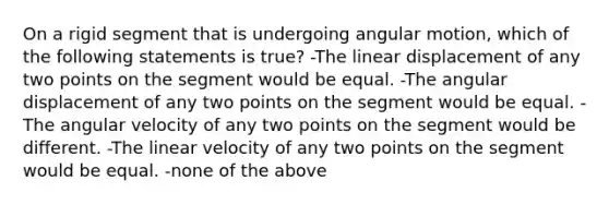 On a rigid segment that is undergoing angular motion, which of the following statements is true? -The linear displacement of any two points on the segment would be equal. -The angular displacement of any two points on the segment would be equal. -The angular velocity of any two points on the segment would be different. -The linear velocity of any two points on the segment would be equal. -none of the above