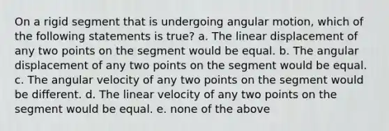 On a rigid segment that is undergoing angular motion, which of the following statements is true? a. The linear displacement of any two points on the segment would be equal. b. The angular displacement of any two points on the segment would be equal. c. The angular velocity of any two points on the segment would be different. d. The linear velocity of any two points on the segment would be equal. e. none of the above