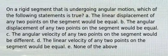 On a rigid segment that is undergoing angular motion, which of the following statements is true? a. The linear displacement of any two points on the segment would be equal. b. The angular displacement of any two points on the segment would be equal. c. The angular velocity of any two points on the segment would be different. d. The linear velocity of any two points on the segment would be equal. e. None of the above