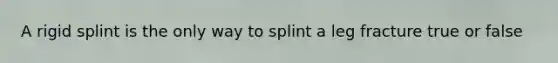 A rigid splint is the only way to splint a leg fracture true or false