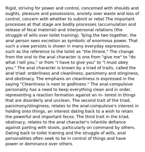 Rigid, striving for power and control, concerned with shoulds and oughts, pleasure and possessions, anxiety over waste and loss of control, concern with whether to submit or rebel The important processes at that stage are bodily processes (accumulation and release of fecal material) and interpersonal relations (the struggle of wills over toilet training). Tying the two together, the anal person sees excretion as symbolic of enormous power. That such a view persists is shown in many everyday expressions, such as the reference to the toilet as "the throne." The change from the oral to the anal character is one from "give me" to "do what I tell you," or from "I have to give you" to "I must obey you." The anal character is known by a triad of traits, called the anal triad: orderliness and cleanliness, parsimony and stinginess, and obstinacy. The emphasis on cleanliness is expressed in the saying "Cleanliness is next to godliness." The anal-compulsive personality has a need to keep everything clean and in order, representing a reaction formation against an in- terest in things that are disorderly and unclean. The second trait of the triad, parsimony/stinginess, relates to the anal-compulsive's interest in holding onto things, an interest dating back to a wish to retain the powerful and important feces. The third trait in the triad, obstinacy, relates to the anal character's infantile defiance against parting with stools, particularly on command by others. Dating back to toilet training and the struggle of wills, anal personalities often seek to be in control of things and have power or dominance over others.