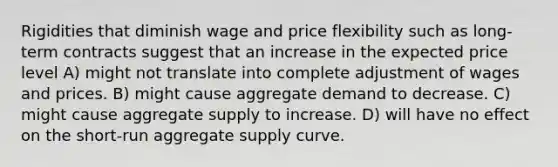 Rigidities that diminish wage and price flexibility such as long-term contracts suggest that an increase in the expected price level A) might not translate into complete adjustment of wages and prices. B) might cause aggregate demand to decrease. C) might cause aggregate supply to increase. D) will have no effect on the short-run aggregate supply curve.