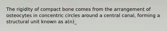 The rigidity of compact bone comes from the arrangement of osteocytes in concentric circles around a central canal, forming a structural unit known as a(n)_